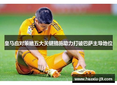皇马应对策略五大关键措施助力打破巴萨主导地位