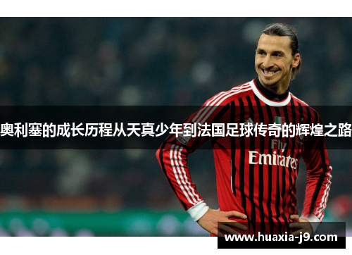 奥利塞的成长历程从天真少年到法国足球传奇的辉煌之路 奥利塞的成长历程从天真少年到法国足球传奇的辉煌之路