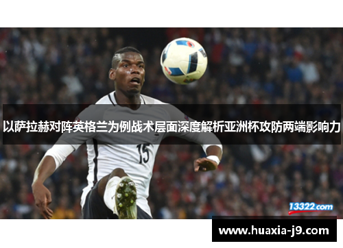 以萨拉赫对阵英格兰为例战术层面深度解析亚洲杯攻防两端影响力