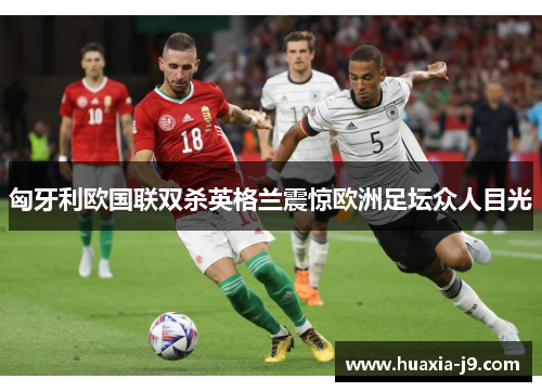 匈牙利欧国联双杀英格兰震惊欧洲足坛众人目光 匈牙利欧国联双杀英格兰震惊欧洲足坛众人目光