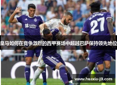 皇马如何在竞争激烈的西甲赛场中超越巴萨保持领先地位